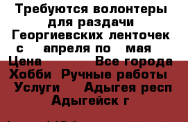 Требуются волонтеры для раздачи Георгиевских ленточек с 30 апреля по 9 мая. › Цена ­ 2 000 - Все города Хобби. Ручные работы » Услуги   . Адыгея респ.,Адыгейск г.